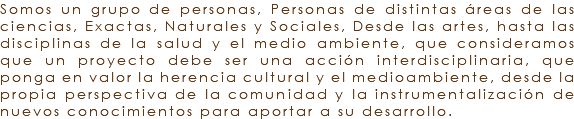 Somos un grupo de personas, Personas de distintas áreas de las ciencias, Exactas, Naturales y Sociales, Desde las artes, hasta las disciplinas de la salud y el medio ambiente, que consideramos que un proyecto debe ser una acción interdisciplinaria, que ponga en valor la herencia cultural y el medioambiente, desde la propia perspectiva de la comunidad y la instrumentalización de nuevos conocimientos para aportar a su desarrollo. 