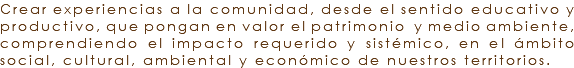 Crear experiencias a la comunidad, desde el sentido educativo y productivo, que pongan en valor el patrimonio y medio ambiente, comprendiendo el impacto requerido y sistémico, en el ámbito social, cultural, ambiental y económico de nuestros territorios. 