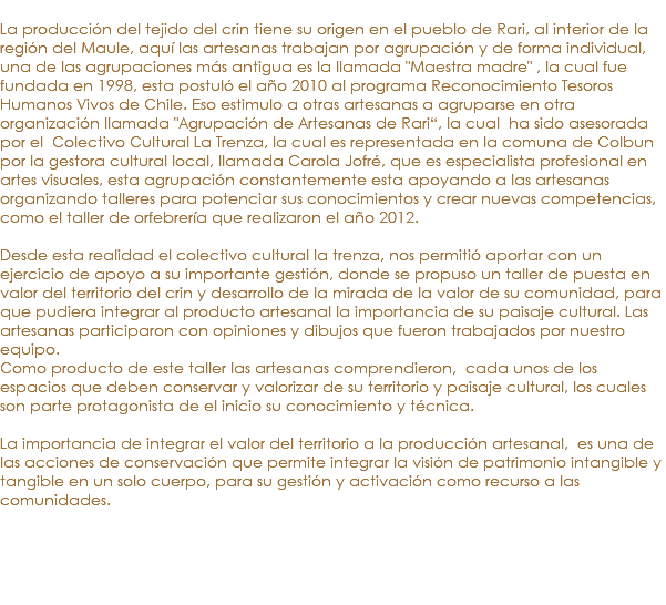 &nbsp;La producción del tejido del crin tiene su origen en el pueblo de Rari, al interior de la región del Maule, aquí las artesanas trabajan por agrupación y de forma individual, una de las agrupaciones más antigua es la llamada "Maestra madre" , la cual fue fundada en 1998, esta postuló el año 2010 al programa Reconocimiento Tesoros Humanos Vivos de Chile. Eso estimulo a otras artesanas a agruparse en otra organización llamada "Agrupación de Artesanas de Rari“, la cual ha sido asesorada por el Colectivo Cultural La Trenza, la cual es representada en la comuna de Colbun por la gestora cultural local, llamada Carola Jofré, que es especialista profesional en artes visuales, esta agrupación constantemente esta apoyando a las artesanas organizando talleres para potenciar sus conocimientos y crear nuevas competencias, como el taller de orfebrería que realizaron el año 2012. Desde esta realidad el colectivo cultural la trenza, nos permitió aportar con un ejercicio de apoyo a su importante gestión, donde se propuso un taller de puesta en valor del territorio del crin y desarrollo de la mirada de la valor de su comunidad, para que pudiera integrar al producto artesanal la importancia de su paisaje cultural. Las artesanas participaron con opiniones y dibujos que fueron trabajados por nuestro equipo. Como producto de este taller las artesanas comprendieron, cada unos de los espacios que deben conservar y valorizar de su territorio y paisaje cultural, los cuales son parte protagonista de el inicio su conocimiento y técnica. La importancia de integrar el valor del territorio a la producción artesanal, es una de las acciones de conservación que permite integrar la visión de patrimonio intangible y tangible en un solo cuerpo, para su gestión y activación como recurso a las comunidades.