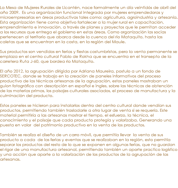 &nbsp;La Mesa de Mujeres Rurales de Licantén, nace formalmente un día veintidós de abril del año 2009. Es una organización funcional integrada por mujeres emprendedoras y microempresarias en áreas productivas tales como: agricultura, agroindustria y artesanía. Esta organización tiene como objetivo fortalecer a la mujer rural en capacitación, emprendimiento e innovación, a través de planes y proyectos que le permitan acceder a los recursos que entrega el gobierno en estas áreas. Como organización las socias pertenecen al territorio que abarca desde la cuenca del rio Mataquito, hasta las caletas que se encuentran en la costa, en la región del Maule. Sus productos son vendidos en ferias y fiestas costumbristas, pero la venta permanente se emplaza en el centro cultural Pablo de Rokha que se encuentra en el transepto de la carretera Ruta J-60, que bordea rio Mataquito. El año 2012, la agrupación dirigida por Adriana Maureira, postulo a un fondo de SERCOTEC, donde se trabajo en la creación de paneles informativos del proceso productivo de las técnicas artesanas de la agrupación, estos paneles mostraban un guion fotográfico con descripción en español e ingles, sobre las técnicas de obtención de las materias primas, los paisajes culturales asociados, el proceso de manufactura y la culminación del producto. Estos paneles se hicieron para instalarlos dentro del centro cultural donde vendían sus productos, permitiendo también trasladarle a otro lugar de venta si se requería. Este material permitiría a las artesanas mostrar el tiempo, el esfuerzo, la técnica, el conocimiento y el paisaje que cada producto protegía y valorizaba. Generando una puesta en valor del patrimonio productivo en la venta de los productos. También se realizo el diseño de un carro móvil, que permitía llevar la venta de sus producto a cada de las ferias y eventos que se realizaban en la región, esto permitía separar los productos del resto de lo que se exponen en algunas ferias, que no guardan el rigor de una manufactura artesanal, permitiendo también un aporte practico logístico y una acción que aporte a la valorización de los productos de la agrupación de las artesanas.
