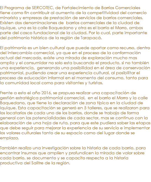 &nbsp;El Programa de SERCOTEC, de Fortalecimiento de Barrios Comerciales tiene como fin contribuir al aumento de la competitividad del comercio minorista y empresas de prestación de servicios de barrios comerciales. Existen dos denominaciones de barrios comerciales de la ciudad de Iquique, una es la calle Baquedano y otra es el barrio el Morro, ambos parte del casco fundacional de la ciudad. Por lo cual, parte importante del patrimonio histórico de la región de Tarapacá. El patrimonio es un bien cultural que puede aportar como recurso, dentro del intercambio comercial, ya que en el proceso de la conformación actual del mercado, existe una mirada de exploración mucho mas amplia y el consumidor no solo esta buscando el producto, si no también una experiencia, generando una posibilidad en el área de conservación patrimonial, pudiendo crear una experiencia cultural, al posibilitar el proceso de educación informal en el momento del consumo, tanto para la comunidad local como para visitantes y turistas. Frente a esto el año 2016, se propuso realizar una capacitación de gestión estratégica patrimonial comercial, en el barrio el Morro y la calle Baquedano, que tiene la declaración de zona típica en la ciudad de Iquique. Esta capacitación se generó en 5 talleres, que se realizaron para los locatarios de cada uno de los barrios, donde se trabajo de forma general con las potencialidades de cada sector, mas se continuo con la elaboración de una hoja de ruta, para que este pudiera saber las etapas que debe seguir para mejorar la experiencia de su servicio e implementar los valores culturales tanto de su espacio como del lugar donde se emplaza. También realizo una investigación sobre la historia de cada barrio, para encontrar insumos que amplíen y profundicen la mirada de valor sobre cada barrio, se documento y se capacito respecto a la historia productiva del Salitre de la región.