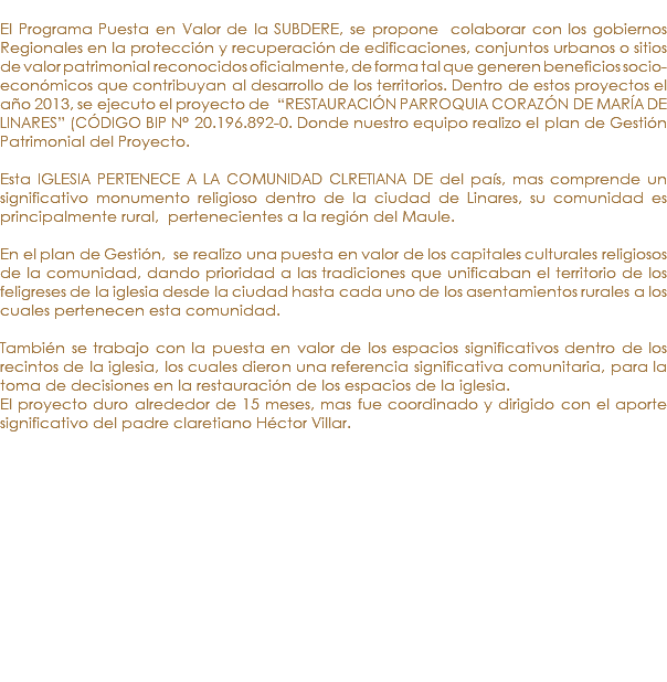 &nbsp;El Programa Puesta en Valor de la SUBDERE, se propone colaborar con los gobiernos Regionales en la protección y recuperación de edificaciones, conjuntos urbanos o sitios de valor patrimonial reconocidos oficialmente, de forma tal que generen beneficios socio-económicos que contribuyan al desarrollo de los territorios. Dentro de estos proyectos el año 2013, se ejecuto el proyecto de “RESTAURACIÓN PARROQUIA CORAZÓN DE MARÍA DE LINARES” (CÓDIGO BIP N° 20.196.892-0. Donde nuestro equipo realizo el plan de Gestión Patrimonial del Proyecto. Esta IGLESIA PERTENECE A LA COMUNIDAD CLRETIANA DE del país, mas comprende un significativo monumento religioso dentro de la ciudad de Linares, su comunidad es principalmente rural, pertenecientes a la región del Maule. En el plan de Gestión, se realizo una puesta en valor de los capitales culturales religiosos de la comunidad, dando prioridad a las tradiciones que unificaban el territorio de los feligreses de la iglesia desde la ciudad hasta cada uno de los asentamientos rurales a los cuales pertenecen esta comunidad. También se trabajo con la puesta en valor de los espacios significativos dentro de los recintos de la iglesia, los cuales dieron una referencia significativa comunitaria, para la toma de decisiones en la restauración de los espacios de la iglesia. El proyecto duro alrededor de 15 meses, mas fue coordinado y dirigido con el aporte significativo del padre claretiano Héctor Villar. 